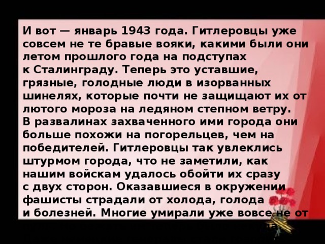 И вот — январь 1943 года. Гитлеровцы уже совсем не те бравые вояки, какими были они летом прошлого года на подступах к Сталинграду. Теперь это уставшие, грязные, голодные люди в изорванных шинелях, которые почти не защищают их от лютого мороза на ледяном степном ветру. В развалинах захваченного ими города они больше похожи на погорельцев, чем на победителей. Гитлеровцы так увлеклись штурмом города, что не заметили, как нашим войскам удалось обойти их сразу с двух сторон. Оказавшиеся в окружении фашисты страдали от холода, голода и болезней. Многие умирали уже вовсе не от пуль. Но бежать им теперь было некуда. Даже немецкие генералы стали говорить о том, что хорошо бы сдаться в плен, многие из них жалели своих солдат. Но Гитлер был непреклонен. 