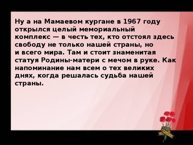 Ну а на Мамаевом кургане в 1967 году открылся целый мемориальный комплекс — в честь тех, кто отстоял здесь свободу не только нашей страны, но и всего мира. Там и стоит знаменитая статуя Родины-матери с мечом в руке. Как напоминание нам всем о тех великих днях, когда решалась судьба нашей страны. 