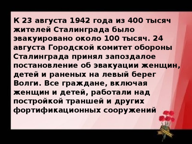 К 23 августа 1942 года из 400 тысяч жителей Сталинграда было эвакуировано около 100 тысяч. 24 августа Городской комитет обороны Сталинграда принял запоздалое постановление об эвакуации женщин, детей и раненых на левый берег Волги. Все граждане, включая женщин и детей, работали над постройкой траншей и других фортификационных сооружений