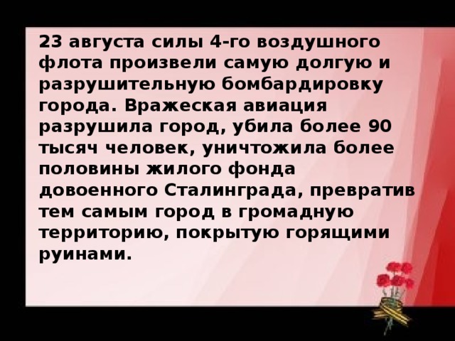 23 августа силы 4-го воздушного флота произвели самую долгую и разрушительную бомбардировку города. Вражеская авиация разрушила город, убила более 90 тысяч человек, уничтожила более половины жилого фонда довоенного Сталинграда, превратив тем самым город в громадную территорию, покрытую горящими руинами. 