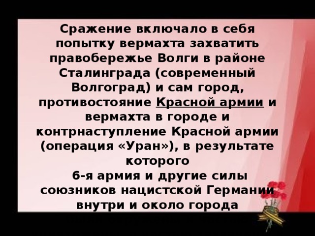 Сражение включало в себя попытку вермахта захватить правобережье Волги в районе Сталинграда (современный Волгоград) и сам город, противостояние  Красной армии и вермахта в городе и контрнаступление Красной армии (операция «Уран»), в результате которого   6-я армия и другие силы союзников нацистской Германии внутри и около города были окружены и частью уничтожены, а частью захвачены в плен.