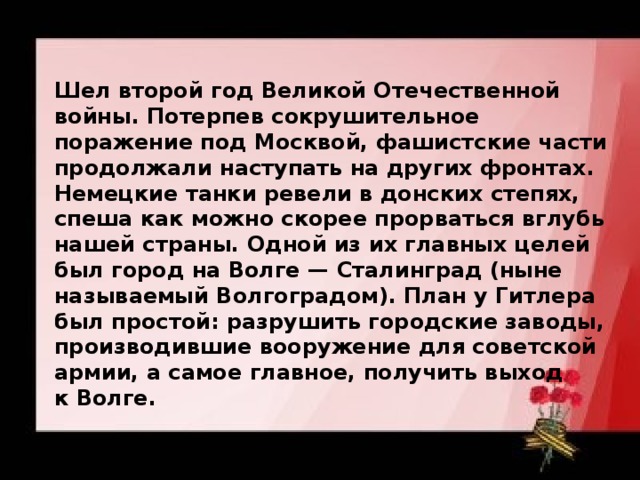 Шел второй год Великой Отечественной войны. Потерпев сокрушительное поражение под Москвой, фашистские части продолжали наступать на других фронтах. Немецкие танки ревели в донских степях, спеша как можно скорее прорваться вглубь нашей страны. Одной из их главных целей был город на Волге — Сталинград (ныне называемый Волгоградом). План у Гитлера был простой: разрушить городские заводы, производившие вооружение для советской армии, а самое главное, получить выход к Волге. 