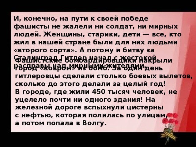 И, конечно, на пути к своей победе фашисты не жалели ни солдат, ни мирных людей. Женщины, старики, дети — все, кто жил в нашей стране были для них людьми «второго сорта». А потому и битву за Сталинград Гитлер начал с жестокой расправы над мирными жителями.  Фашистские бомбардировщики накрыли город «ковром» из бомб. За один день гитлеровцы сделали столько боевых вылетов, сколько до этого делали за целый год! В городе, где жили 450 тысяч человек, не уцелело почти ни одного здания! На железной дороге вспыхнули цистерны с нефтью, которая полилась по улицам, а потом попала в Волгу. 