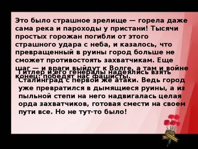 Это было страшное зрелище — горела даже сама река и пароходы у пристани! Тысячи простых горожан погибли от этого страшного удара с неба, и казалось, что превращенный в руины город больше не сможет противостоять захватчикам. Еще шаг — и враги выйдут к Волге, а там и войне конец: победят нас фашисты.  Гитлер и его генералы надеялись взять Сталинград с первой же атаки. Ведь город уже превратился в дымящиеся руины, а из пыльной степи на него надвигалась целая орда захватчиков, готовая смести на своем пути все. Но не тут-то было! 