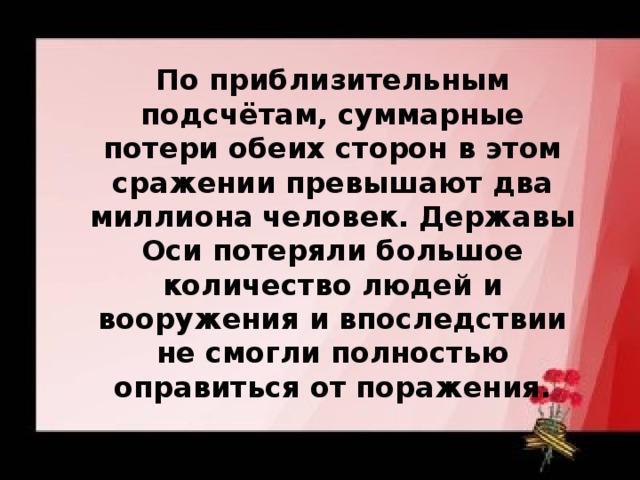 По приблизительным подсчётам, суммарные потери обеих сторон в этом сражении превышают два миллиона человек. Державы Оси потеряли большое количество людей и вооружения и впоследствии не смогли полностью оправиться от поражения.