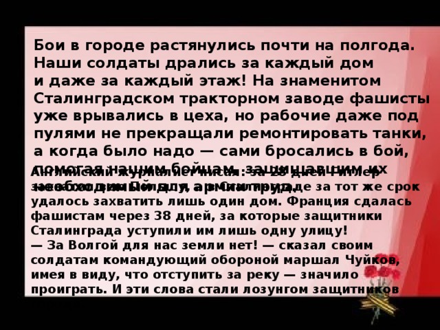 Бои в городе растянулись почти на полгода. Наши солдаты дрались за каждый дом и даже за каждый этаж! На знаменитом Сталинградском тракторном заводе фашисты уже врывались в цеха, но рабочие даже под пулями не прекращали ремонтировать танки, а когда было надо — сами бросались в бой, помогая нашим бойцам, защищавшим их необходимый для армии труд.  Английский журналист писал: за 28 дней Гитлер захватил всю Польшу, а в Сталинграде за тот же срок удалось захватить лишь один дом. Франция сдалась фашистам через 38 дней, за которые защитники Сталинграда уступили им лишь одну улицу!  — За Волгой для нас земли нет! — сказал своим солдатам командующий обороной маршал Чуйков, имея в виду, что отступить за реку — значило проиграть. И эти слова стали лозунгом защитников города.