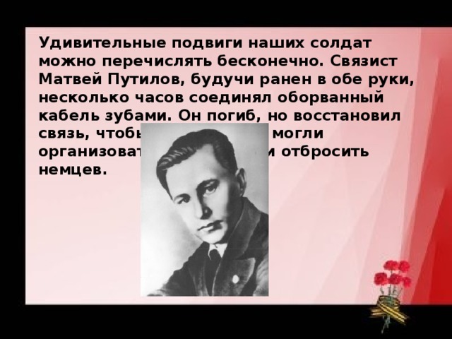 Удивительные подвиги наших солдат можно перечислять бесконечно. Связист Матвей Путилов, будучи ранен в обе руки, несколько часов соединял оборванный кабель зубами. Он погиб, но восстановил связь, чтобы наши войска могли организовать контратаку и отбросить немцев. 