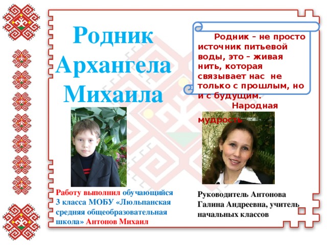 Родник Архангела Михаила Родник – не просто источник питьевой воды, это – живая нить, которая связывает нас  не только с прошлым, но и с будущим.   Народная мудрость   Работу выполнил обучающийся 3 класса МОБУ «Люльпанская средняя общеобразовательная школа» Антонов Михаил Руководитель Антонова Галина Андреевна, учитель начальных классов