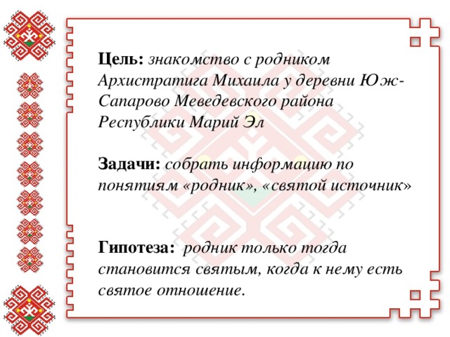 Цель: знакомство с родником Архистратига Михаила у деревни Юж-Сапарово Меведевского района Республики Марий Эл  Задачи: собрать информацию по понятиям «родник», «святой источник »   Гипотеза: родник только тогда становится святым, когда к нему есть святое отношение.