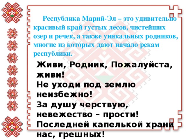 Республика Марий-Эл – это удивительно красивый край густых лесов, чистейших озер и речек, а также уникальных родников, многие из которых дают начало рекам республики. Живи, Родник, Пожалуйста, живи!   Не уходи под землю неизбежно!   За душу черствую, невежество – прости!   Последней капелькой храни нас, грешных!  Ирина Истомина