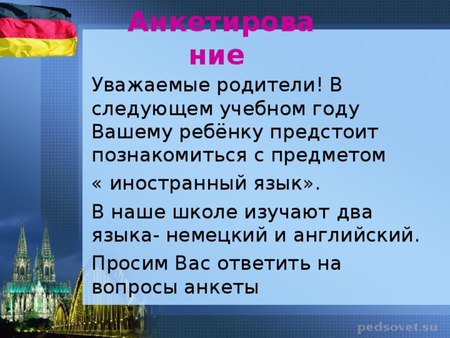 Анкетирование   Уважаемые родители! В следующем учебном году Вашему ребёнку предстоит познакомиться с предметом « иностранный язык». В наше школе изучают два языка- немецкий и английский. Просим Вас ответить на вопросы анкеты Родителям предлагается ответить на вопросы анкеты. Анкета раздаётся каждому родителю первоклассников учителем начальных классов домой.