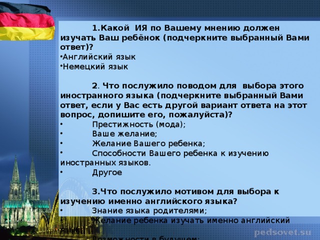 1.Какой ИЯ по Вашему мнению должен изучать Ваш ребёнок (подчеркните выбранный Вами ответ)? Английский язык Немецкий язык   2 . Что послужило поводом для выбора этого иностранного языка (подчеркните выбранный Вами ответ, если у Вас есть другой вариант ответа на этот вопрос, допишите его, пожалуйста)?  Престижность (мода);  Ваше желание;  Желание Вашего ребенка;  Способности Вашего ребенка к изучению иностранных языков.  Другое  3.Что послужило мотивом для выбора к изучению именно английского языка?