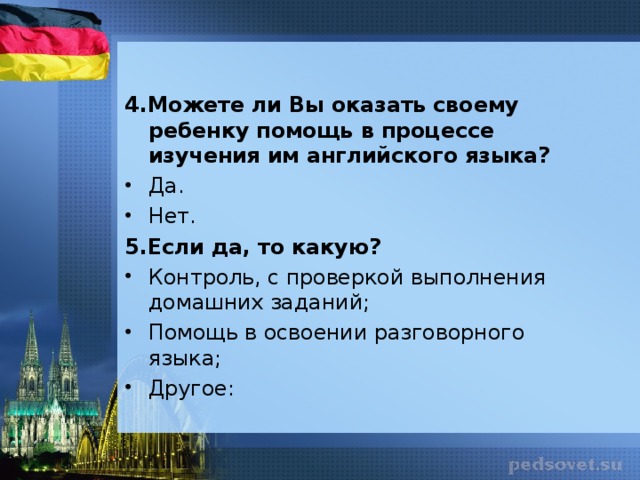 4.Можете ли Вы оказать своему ребенку помощь в процессе изучения им английского языка? Да. Нет. 5.Если да, то какую? Контроль, с проверкой выполнения домашних заданий; Помощь в освоении разговорного языка; Другое: