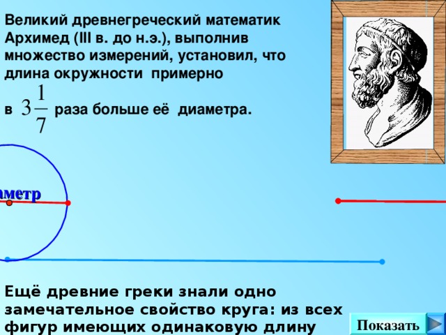 Диаметр Великий древнегреческий математик Архимед ( III в. до н.э.), выполнив множество измерений, установил, что длина окружности примерно в раза больше её диаметра.  Можно сделать клик на кнопку «Показать» несколько раз.  Ещё древние греки знали одно замечательное свойство круга: из всех фигур имеющих одинаковую длину периметра, наибольшую площадь имеет круг . Показать 5