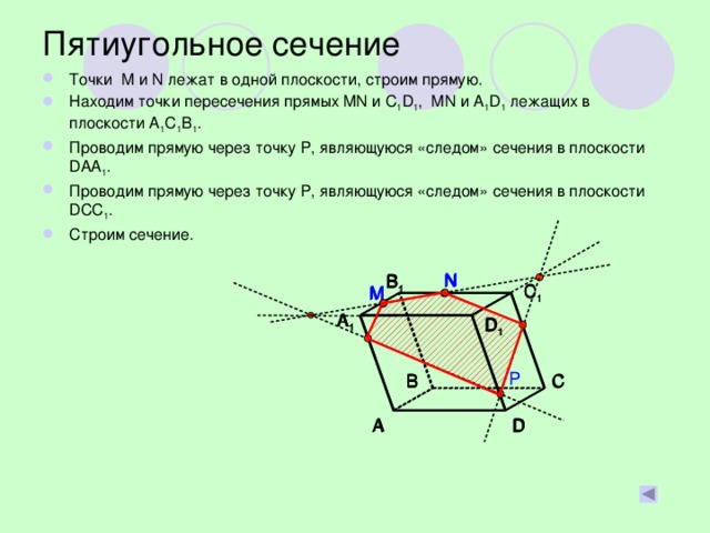 Пятиугольное сечение Точки M и N лежат в одной плоскости, строим прямую. Находим точки пересечения прямых MN и C 1 D 1 , MN и A 1 D 1 лежащих в плоскости A 1 C 1 B 1 . Проводим прямую через точку Р, являющуюся «следом» сечения в плоскости DAA 1 . Проводим прямую через точку Р, являющуюся «следом» сечения в плоскости DCC 1 . Строим сечение. N N N B 1 B 1 B 1 C 1 C 1 C 1 M M M A 1 A 1 A 1 D 1 D 1 D 1 P C B C B B C D D A A D A