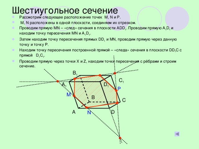Шестиугольное сечение Рассмотрим следующее расположение точек M, N и P.  M, N расположены в одной плоскости, соединяем их отрезком. Проводим прямую МN – «след» сечения в плоскости АDD 1 . Проводим прямую A 1 D 1 и находим точку пересечения МN и A 1 D 1 . Затем находим точку пересечения прямых DD 1 и MN, проводим прямую через данную точку и точку Р. Находим точку пересечения построенной прямой – «следа» сечения в плоскости DD 1 C c прямой D 1 C 1 . Проводим прямую через точки X и Z, находим точки пересечения с рёбрами и строим сечение. B 1 C 1 A 1 D 1 P M B C D A N