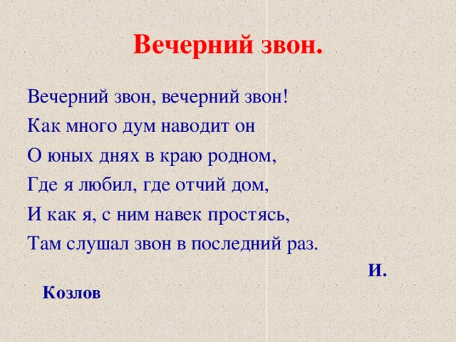 Вечерний звон. Вечерний звон, вечерний звон! Как много дум наводит он О юных днях в краю родном, Где я любил, где отчий дом, И как я, с ним навек простясь, Там слушал звон в последний раз.  И. Козлов