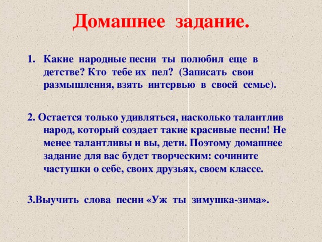 Домашнее задание. Какие народные песни ты полюбил еще в детстве? Кто тебе их пел? (Записать свои размышления, взять интервью в своей семье).  2. Остается только удивляться, насколько талантлив народ, который создает такие красивые песни! Не менее талантливы и вы, дети. Поэтому домашнее задание для вас будет творческим: сочините частушки о себе, своих друзьях, своем классе.  3.Выучить слова песни «Уж ты зимушка-зима».