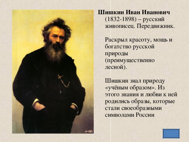 Шишкин Иван Иванович   (1832-1898) – русский живописец. Передвижник.   Раскрыл красоту, мощь и богатство русской природы (преимущественно лесной).   Шишкин знал природу «учёным образом». Из этого знания и любви к ней родились образы, которые стали своеобразными символами России