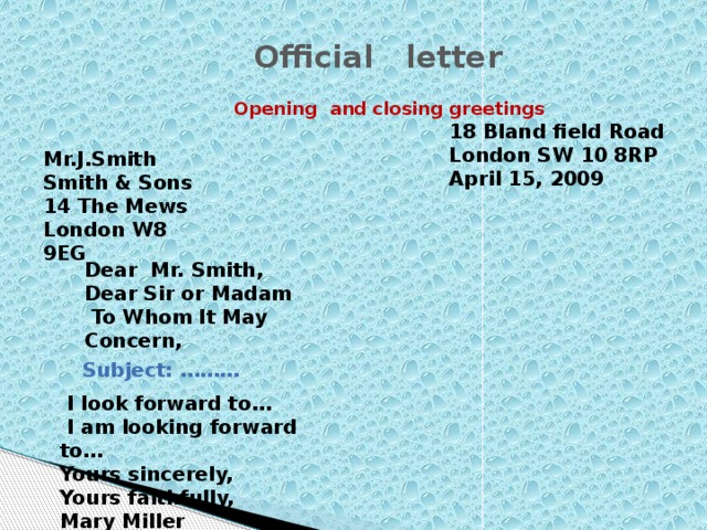 Official letter Opening and closing greetings 18 Bland field Road London SW 10 8RP April 15, 2009 Mr.J.Smith Smith & Sons 14 The Mews London W8 9EG Dear Mr. Smith, Dear Sir or Madam  To Whom It May Concern, Subject: ………  I look forward to…  I am looking forward to… Yours sincerely, Yours faithfully, Mary Miller
