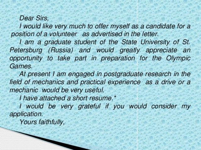 Dear Sirs, I would like very much to offer myself as a candidate for a position of a volunteer as advertised in the letter. I am a graduate student of the State University of St. Petersburg (Russia) and would greatly appreciate an opportunity to take part in preparation for the Olympic Games. At present I am engaged in postgraduate research in the field of mechanics and practical experience as a drive or a mechanic would be very useful. I have attached a short resume.* I would be very grateful if you would consider my application. Yours faithfully,