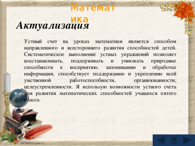 Актуализация Устный счет на уроках математики является способом направленного и всестороннего развития способностей детей. Систематическое выполнение устных упражнений позволяет восстанавливать, поддерживать и умножать природные способности к восприятию, запоминанию и обработке информации, способствует поддержанию и укреплению всей умственной работоспособности, организованности, целеустремленности. Я использую возможности устного счета для развития математических способностей учащихся пятого класса.