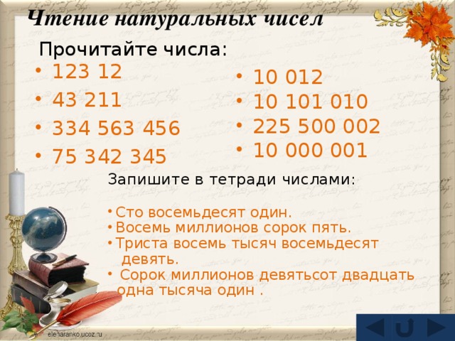 Чтение натуральных чисел Прочитайте числа: 123 12 43 211 334 563 456 75 342 345 10 012 10 101 010 225 500 002 10 000 001 Запишите в тетради числами: Сто восемьдесят один. Восемь миллионов сорок пять. Триста восемь тысяч восемьдесят  девять.  Сорок миллионов девятьсот двадцать  одна тысяча один .