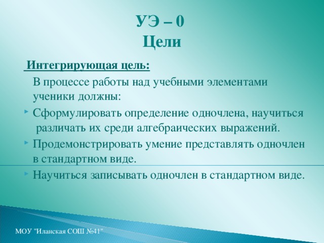 УЭ – 0  Цели  Интегрирующая цель:   В процессе работы над учебными элементами ученики должны: Сформулировать определение одночлена, научиться различать их среди алгебраических выражений. Продемонстрировать умение представлять одночлен в стандартном виде. Научиться записывать одночлен в стандартном виде. МОУ 