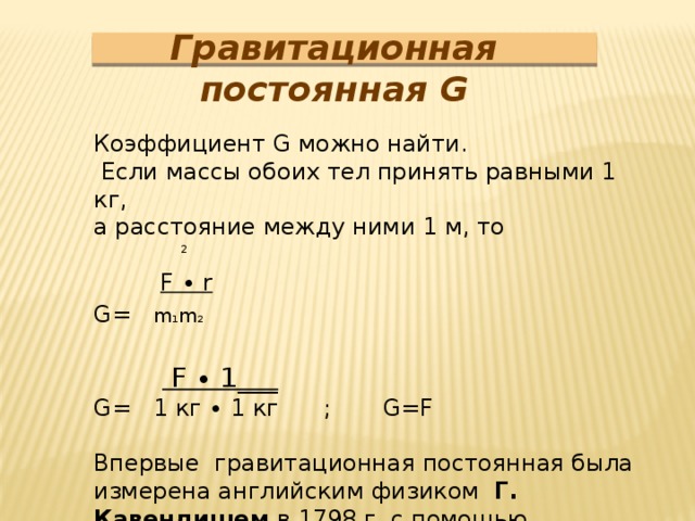 Гравитационная постоянная G Коэффициент G можно найти.  Если массы обоих тел принять равными 1 кг, а расстояние между ними 1 м, то  F ∙ r G= m 1 m 2    F ∙ 1___ G= 1 кг ∙ 1 кг ; G=F Впервые гравитационная постоянная была измерена английским физиком Г. Кавендишем в 1798 г. с помощью крутильных весов 2