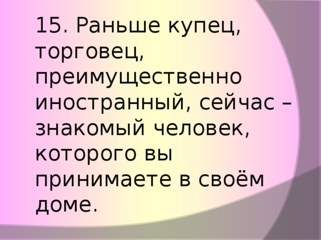 15. Раньше купец, торговец, преимущественно иностранный, сейчас – знакомый человек, которого вы принимаете в своём доме.