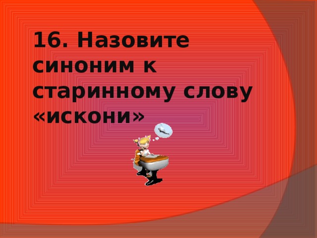 16. Назовите синоним к старинному слову «искони»