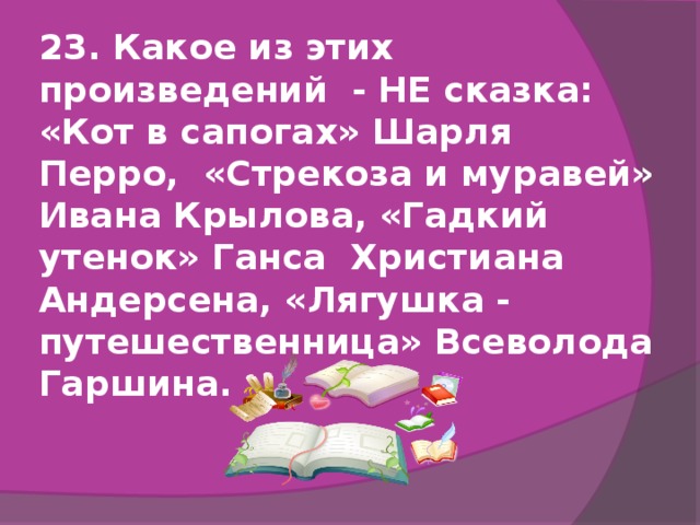 23. Какое из этих произведений - НЕ сказка:  «Кот в сапогах» Шарля Перро, «Стрекоза и муравей» Ивана Крылова, «Гадкий утенок» Ганса Христиана Андерсена, «Лягушка - путешественница» Всеволода Гаршина.