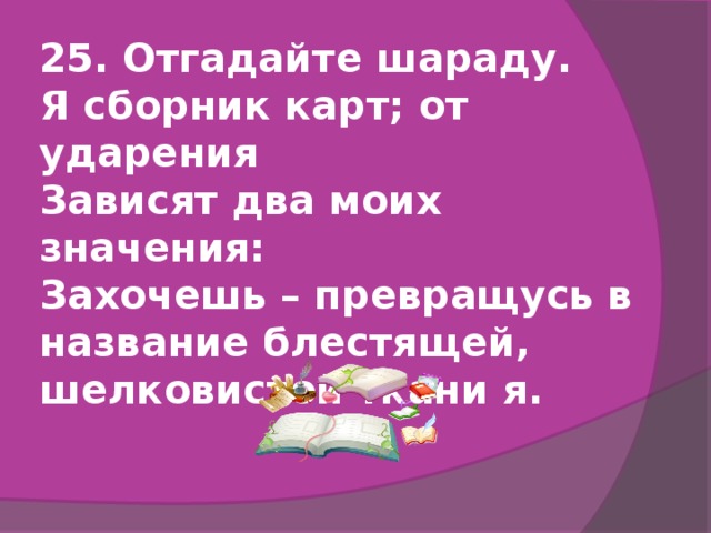 25. Отгадайте шараду.  Я сборник карт; от ударения  Зависят два моих значения:  Захочешь – превращусь в название блестящей, шелковистой ткани я.