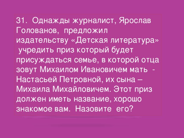 31. Однажды журналист, Ярослав Голованов, предложил издательству «Детская литература» учредить приз который будет присуждаться семье, в которой отца зовут Михаилом Ивановичем мать - Настасьей Петровной, их сына – Михаила Михайловичем. Этот приз должен иметь название, хорошо знакомое вам. Назовите его?