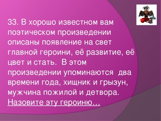 33. В хорошо известном вам поэтическом произведении описаны появление на свет главной героини, её развитие, её цвет и стать. В этом произведении упоминаются два времени года, хищник и грызун, мужчина пожилой и детвора. Назовите эту героиню…