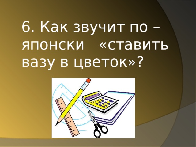 6. Как звучит по – японски «ставить вазу в цветок»?