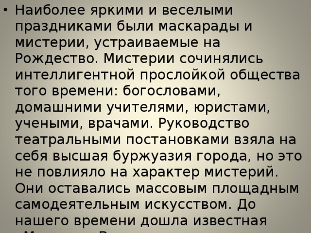 Наиболее яркими и веселыми праздниками были маскарады и мистерии, устраиваемые на Рождество. Мистерии сочинялись интеллигентной прослойкой общества того времени: богословами, домашними учителями, юристами, учеными, врачами. Руководство театральными постановками взяла на себя высшая буржуазия города, но это не повлияло на характер мистерий. Они оставались массовым площадным самодеятельным искусством. До нашего времени дошла известная «Мистерия Ветхого завета», которая настолько объемна, что охватывала 242 действующих лица