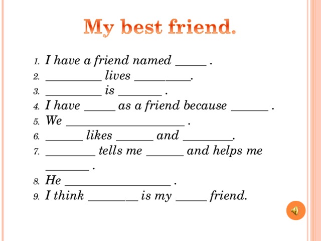 I have a friend named _____ . _________ lives _________. _________ is _______ . I have _____ as a friend because ______ . We ___________________ . ______ likes ______ and ________. ________ tells me ______ and helps me _______ . He _________________ . I think ________ is my _____ friend.