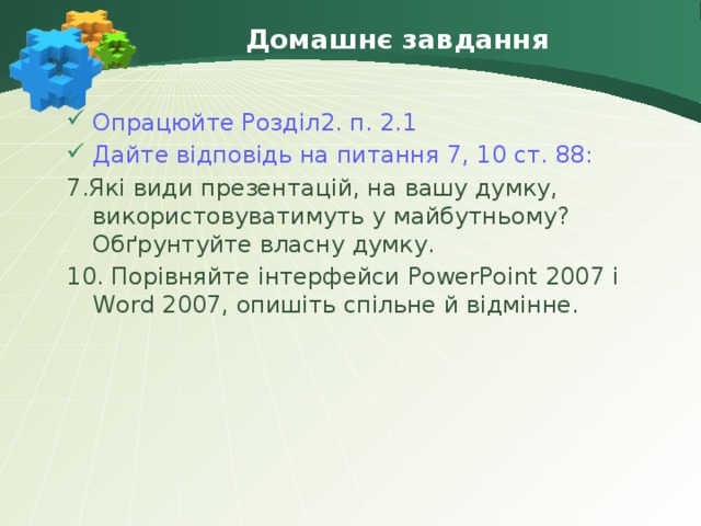 Домашнє завдання Опрацюйте Розділ2. п. 2.1 Дайте відповідь на питання 7, 10 ст. 88: 7.Які види презентацій, на вашу думку, використовуватимуть у майбутньому? Обґрунтуйте власну думку. 10. Порівняйте інтерфейси PowerPoint 2007 і Word 2007, опишіть спільне й відмінне.