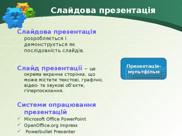 Слайдова презентація Слайдова презентація розробляється і демонструється як послідовність слайдів. Слайд презентації – це окрема екранна сторінка, що може містити текстові, графічні, відео- та звукові об’єкти, гіперпосилання. Системи опрацювання презентацій Microsoft Office PowerPoint OpenOffice.org Impress  Powerbullet Presenter Презентація-мультфільм