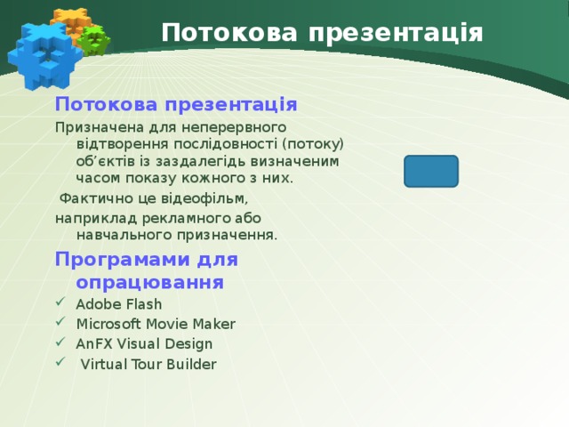 Потокова презентація Потокова презентація Призначена для неперервного відтворення послідовності (потоку) об’єктів із заздалегідь визначеним часом показу кожного з них.  Фактично це відеофільм, наприклад рекламного або навчального призначення. Програмами для опрацювання