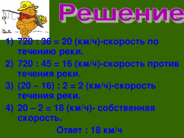 720 : 36 = 20 (км/ч)-скорость по течению реки. 720 : 45 = 16 (км/ч)-скорость против течения реки. (20 – 16) : 2 = 2 (км/ч)-скорость течения реки. 20 – 2 = 18 (км/ч)- собственная скорость.