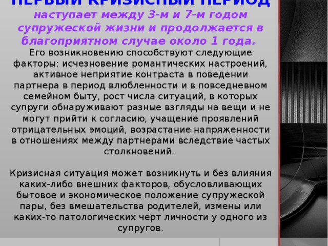 ПЕРВЫЙ КРИЗИСНЫЙ ПЕРИОД наступает между 3-м и 7-м годом супружеской жизни и продолжается в благоприятном случае около 1 года. Его возникновению способствуют следующие факторы: исчезновение романтических настроений, активное неприятие контраста в поведении партнера в период влюбленности и в повседневном семейном быту, рост числа ситуаций, в которых супруги обнаруживают разные взгляды на вещи и не могут прийти к согласию, учащение проявлений отрицательных эмоций, возрастание напряженности в отношениях между партнерами вследствие частых столкновений. Кризисная ситуация может возникнуть и без влияния каких-либо внешних факторов, обусловливающих бытовое и экономическое положение супружеской пары, без вмешательства родителей, измены или каких-то патологических черт личности у одного из супругов.