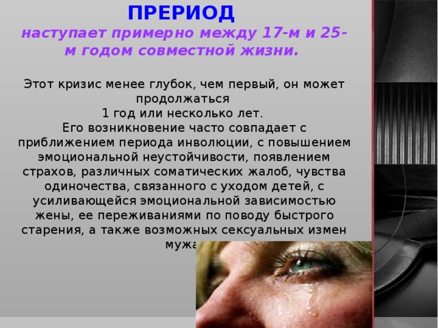 ВТОРОЙ КРИЗИСНЫЙ ПРЕРИОД наступает примерно между 17-м и 25-м годом совместной жизни.  Этот кризис менее глубок, чем первый, он может продолжаться 1 год или несколько лет. Его возникновение часто совпадает с приближением периода инволюции, с повышением эмоциональной неустойчивости, появлением страхов, различных соматических жалоб, чувства одиночества, связанного с уходом детей, с усиливающейся эмоциональной зависимостью жены, ее переживаниями по поводу быстрого старения, а также возможных сексуальных измен мужа.