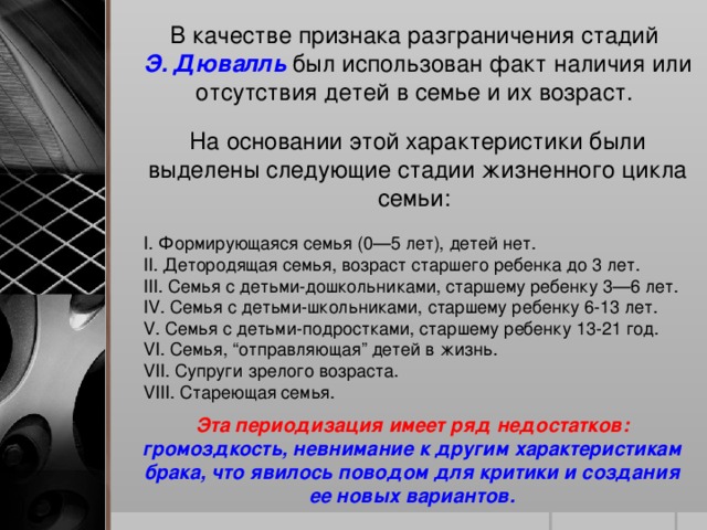 В качестве признака разграничения стадий Э. Дювалль был использован факт наличия или отсутствия детей в семье и их возраст. На основании этой характеристики были выделены следующие стадии жизненного цикла семьи: I. Формирующаяся семья (0—5 лет), детей нет. II. Детородящая семья, возраст старшего ребенка до 3 лет. III. Семья с детьми-дошкольниками, старшему ребенку 3—6 лет. IV. Семья с детьми-школьниками, старшему ребенку 6-13 лет. V. Семья с детьми-подростками, старшему ребенку 13-21 год. VI. Семья, “отправляющая” детей в жизнь. VII. Супруги зрелого возраста. VIII. Стареющая семья. Эта периодизация имеет ряд недостатков: громоздкость, невнимание к другим характеристикам брака, что явилось поводом для критики и создания ее новых вариантов.