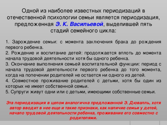 Одной из наиболее известных периодизаций в отечественной психологии семьи является периодизация, предложенная Э. К. Васильевой , выделившей пять стадий семейного цикла: 1. Зарождение семьи: с момента заключения брака до рождения первого ребенка. 2. Рождение и воспитание детей: продолжается вплоть до момента начала трудовой деятельности хотя бы одного ребенка. 3. Окончание выполнения семьей воспитательной функции: период с начала трудовой деятельности первого ребенка до того момента, когда на попечении родителей не остается ни одного из детей. 4. Совместное проживание родителей с детьми, хотя бы один из которых не имеет собственной семьи. 5. Супруги живут одни или с детьми, имеющими собственные семьи. Эта периодизация в целом аналогична предложенной Э. Дювалль, хотя автор вводит в нее еще и такие признаки, как наличие семьи у детей, начало трудовой деятельности ребенка, проживание его совместно с родителями.