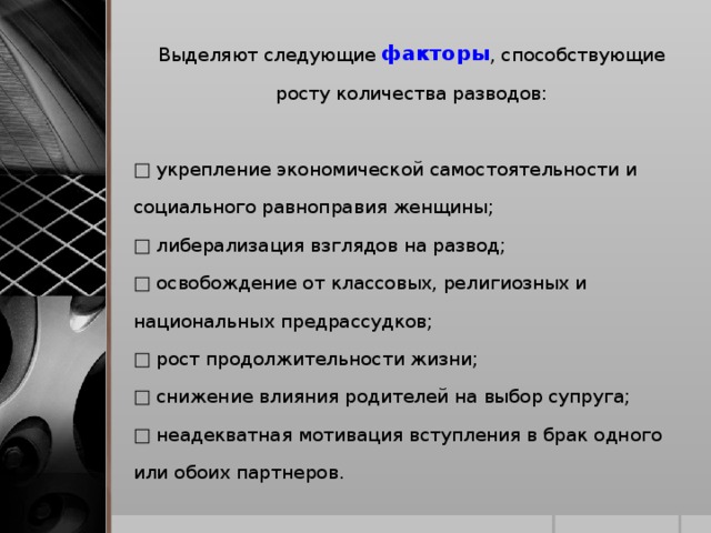 Выделяют следующие факторы , способствующие росту количества разводов: □ укрепление экономической самостоятельности и социального равноправия женщины; □ либерализация взглядов на развод; □ освобождение от классовых, религиозных и национальных предрассудков; □ рост продолжительности жизни; □ снижение влияния родителей на выбор супруга; □ неадекватная мотивация вступления в брак одного или обоих партнеров.