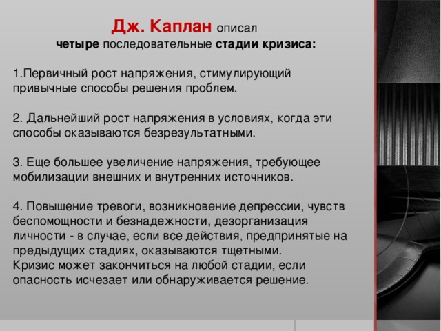 Дж. Каплан описал четыре последовательные стадии кризиса: Первичный рост напряжения, стимулирующий привычные способы решения проблем.  2. Дальнейший рост напряжения в условиях, когда эти способы оказываются безрезультатными. 3. Еще большее увеличение напряжения, требующее мобилизации внешних и внутренних источников. 4. Повышение тревоги, возникновение депрессии, чувств беспомощности и безнадежности, дезорганизация личности - в случае, если все действия, предпринятые на предыдущих стадиях, оказываются тщетными. Кризис может закончиться на любой стадии, если опасность исчезает или обнаруживается решение.