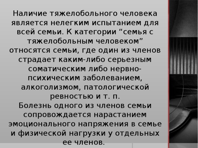 Наличие тяжелобольного человека является нелегким испытанием для всей семьи. К категории “семья с тяжелобольным человеком” относятся семьи, где один из членов страдает каким-либо серьезным соматическим либо нервно-психическим заболеванием, алкоголизмом, патологической ревностью и т. п. Болезнь одного из членов семьи сопровождается нарастанием эмоционального напряжения в семье и физической нагрузки у отдельных ее членов.