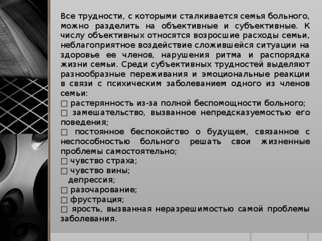 Все трудности, с которыми сталкивается семья больного, можно разделить на объективные и субъективные. К числу объективных относятся возросшие расходы семьи, неблагоприятное воздействие сложившейся ситуации на здоровье ее членов, нарушения ритма и распорядка жизни семьи. Среди субъективных трудностей выделяют разнообразные переживания и эмоциональные реакции в связи с психическим заболеванием одного из членов семьи: □ растерянность из-за полной беспомощности больного; □ замешательство, вызванное непредсказуемостью его поведения; □ постоянное беспокойство о будущем, связанное с неспособностью больного решать свои жизненные проблемы самостоятельно; □ чувство страха; □ чувство вины;  депрессия; □ разочарование; □ фрустрация; □ ярость, вызванная неразрешимостью самой проблемы заболевания.